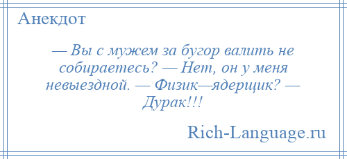 
    — Вы с мужем за бугор валить не собираетесь? — Нет, он у меня невыездной. — Физик—ядерщик? — Дурак!!!
