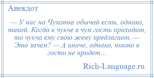 
    — У нас на Чукотке обычай есть, однако, такой. Когда к чукче в чум гость приходит, то чукча ему свою жену предлагает. — Это зачем? — А иначе, однако, никто в гости не придет…