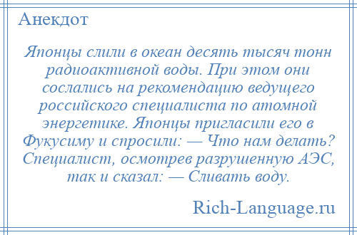 
    Японцы слили в океан десять тысяч тонн радиоактивной воды. При этом они сослались на рекомендацию ведущего российского специалиста по атомной энергетике. Японцы пригласили его в Фукусиму и спросили: — Что нам делать? Специалист, осмотрев разрушенную АЭС, так и сказал: — Сливать воду.