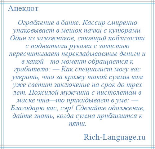 
    Ограбление в банке. Кассир смиренно упаковывает в мешок пачки с купюрами. Один из заложников, стоящий поблизости с поднятыми руками с завистью пересчитывает перекладываемые деньги и в какой—то момент обращается к грабителю: — Как специалист могу вас уверить, что за кражу такой суммы вам уже светит заключение на срок до трех лет. Пожилой мужчина с пистолетом в маске что—то прикидывает в уме: — Благодарю вас, сэр! Сделайте одолжение, дайте знать, когда сумма приблизится к пяти.