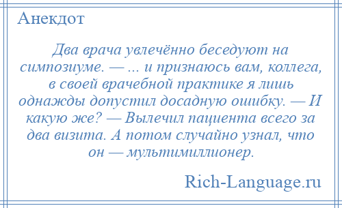 
    Два врача увлечённо беседуют на симпозиуме. — ... и признаюсь вам, коллега, в своей врачебной практике я лишь однажды допустил досадную ошибку. — И какую же? — Вылечил пациента всего за два визита. А потом случайно узнал, что он — мультимиллионер.