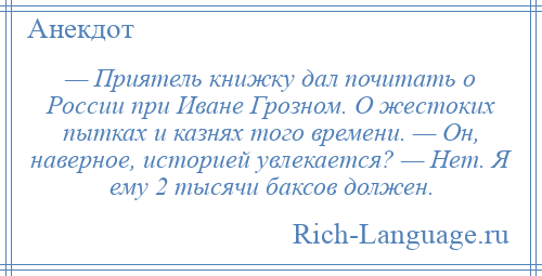 
    — Приятель книжку дал почитать о России при Иване Грозном. О жестоких пытках и казнях того времени. — Он, наверное, историей увлекается? — Нет. Я ему 2 тысячи баксов должен.