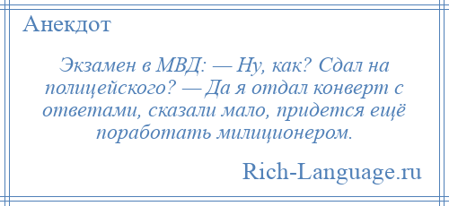 
    Экзамен в МВД: — Ну, как? Сдал на полицейского? — Да я отдал конверт с ответами, сказали мало, придется ещё поработать милиционером.