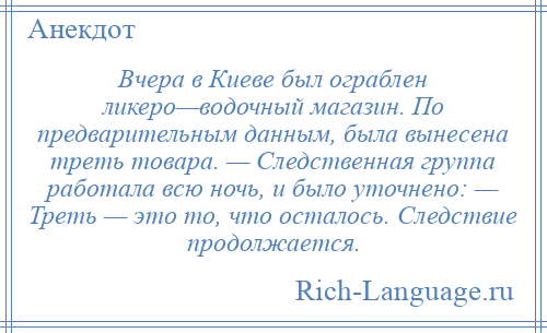 
    Вчера в Киеве был ограблен ликеро—водочный магазин. По предварительным данным, была вынесена треть товара. — Следственная группа работала всю ночь, и было уточнено: — Треть — это то, что осталось. Следствие продолжается.