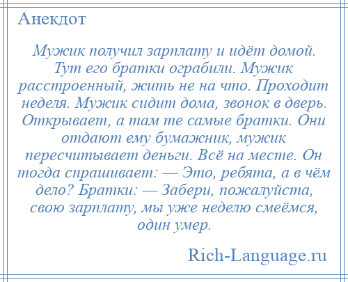 
    Мужик получил зарплату и идёт домой. Тут его братки ограбили. Мужик расстроенный, жить не на что. Проходит неделя. Мужик сидит дома, звонок в дверь. Открывает, а там те самые братки. Они отдают ему бумажник, мужик пересчитывает деньги. Всё на месте. Он тогда спрашивает: — Это, ребята, а в чём дело? Братки: — Забери, пожалуйста, свою зарплату, мы уже неделю смеёмся, один умер.