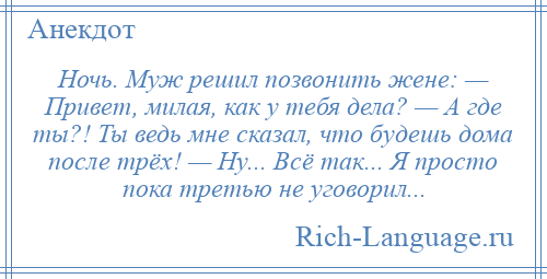 
    Ночь. Муж решил позвонить жене: — Привет, милая, как у тебя дела? — А где ты?! Ты ведь мне сказал, что будешь дома после трёх! — Ну... Всё так... Я просто пока третью не уговорил...