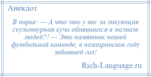 
    В парке: — А что это у вас за ликующая скульптурная куча обнявшихся в экстазе людей?! — Это памятник нашей футбольной команде, в позапрошлом году забившей гол!