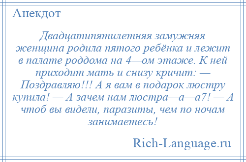
    Двадцатипятилетняя замужняя женщина родила пятого ребёнка и лежит в палате роддома на 4—ом этаже. К ней приходит мать и снизу кричит: — Поздравляю!!! А я вам в подарок люстру купила! — А зачем нам люстра—а—а7! — А чтоб вы видели, паразиты, чем по ночам занимаетесь!
