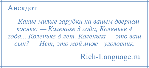 
    — Какие милые зарубки на вашем дверном косяке: — Коленьке 3 года, Коленьке 4 года... Коленьке 8 лет. Коленька — это ваш сын? — Нет, это мой муж—уголовник.