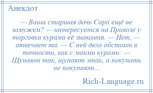 
    — Ваша старшая дочь Сара ещё не замужем? — интересуется на Привозе у торговки курами её знакомая. — Нет, — отвечает та. — С ней дело обстоит в точности, как с моими курами: — Щупают так, щупают этак, а покупать не покупают...