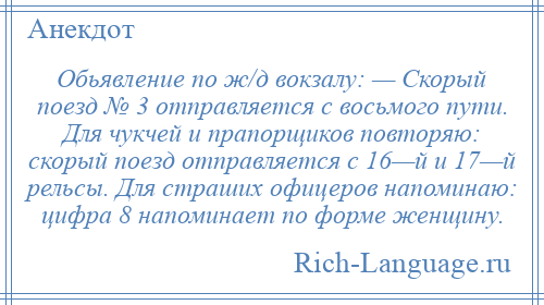 
    Обьявление по ж/д вокзалу: — Скорый поезд № 3 отправляется с восьмого пути. Для чукчей и прапорщиков повторяю: скорый поезд отправляется с 16—й и 17—й рельсы. Для страших офицеров напоминаю: цифра 8 напоминает по форме женщину.