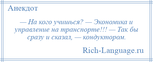 
    — На кого учишься? — Экономика и управление на транспорте!!! — Так бы сразу и сказал, — кондуктором.