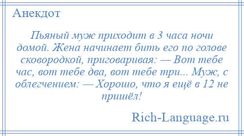
    Пьяный муж приходит в 3 часа ночи домой. Жена начинает бить его по голове сковородкой, приговаривая: — Вот тебе час, вот тебе два, вот тебе три... Муж, с облегчением: — Хорошо, что я ещё в 12 не пришёл!