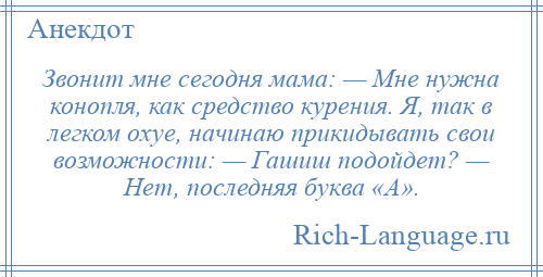 
    Звонит мне сегодня мама: — Мне нужна конопля, как средство курения. Я, так в легком охуе, начинаю прикидывать свои возможности: — Гашиш подойдет? — Нет, последняя буква «А».