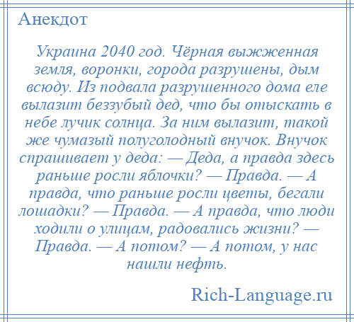 
    Украина 2040 год. Чёрная выжженная земля, воронки, города разрушены, дым всюду. Из подвала разрушенного дома еле вылазит беззубый дед, что бы отыскать в небе лучик солнца. За ним вылазит, такой же чумазый полуголодный внучок. Внучок спрашивает у деда: — Деда, а правда здесь раньше росли яблочки? — Правда. — А правда, что раньше росли цветы, бегали лошадки? — Правда. — А правда, что люди ходили о улицам, радовались жизни? — Правда. — А потом? — А потом, у нас нашли нефть.