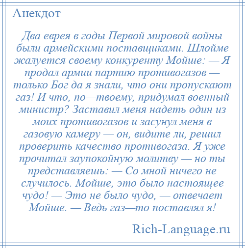 
    Два еврея в годы Первой мировой войны были армейскими поставщиками. Шлойме жалуется своему конкуренту Мойше: — Я продал армии партию противогазов — только Бог да я знали, что они пропускают газ! И что, по—твоему, придумал военный министр? Заставил меня надеть один из моих противогазов и засунул меня в газовую камеру — он, видите ли, решил проверить качество противогаза. Я уже прочитал заупокойную молитву — но ты представляешь: — Со мной ничего не случилось. Мойше, это было настоящее чудо! — Это не было чудо, — отвечает Мойше. — Ведь газ—то поставлял я!