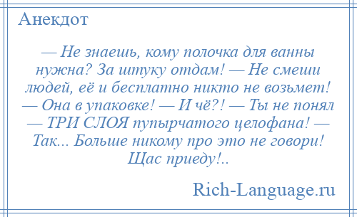 
    — Не знаешь, кому полочка для ванны нужна? За штуку отдам! — Не смеши людей, её и бесплатно никто не возьмет! — Она в упаковке! — И чё?! — Ты не понял — ТРИ СЛОЯ пупырчатого целофана! — Так... Больше никому про это не говори! Щас приеду!..