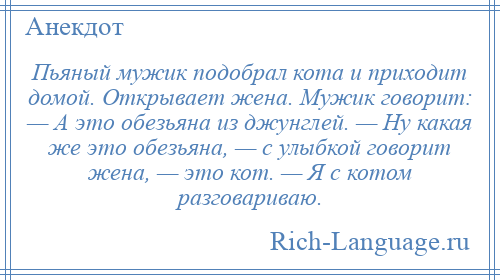 
    Пьяный мужик подобрал кота и приходит домой. Открывает жена. Мужик говорит: — А это обезьяна из джунглей. — Ну какая же это обезьяна, — с улыбкой говорит жена, — это кот. — Я с котом разговариваю.