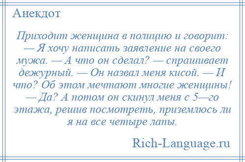 
    Приходит женщина в полицию и говорит: — Я хочу написать заявление на своего мужа. — А что он сделал? — спрашивает дежурный. — Он назвал меня кисой. — И что? Об этом мечтают многие женщины! — Да? А потом он скинул меня с 5—го этажа, решив посмотреть, приземлюсь ли я на все четыре лапы.
