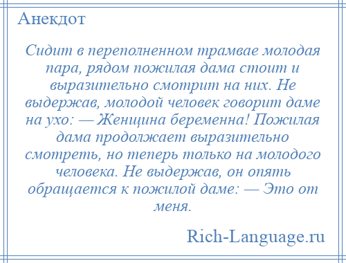
    Сидит в переполненном трамвае молодая пара, рядом пожилая дама стоит и выразительно смотрит на них. Не выдержав, молодой человек говорит даме на ухо: — Женщина беременна! Пожилая дама продолжает выразительно смотреть, но теперь только на молодого человека. Не выдержав, он опять обращается к пожилой даме: — Это от меня.