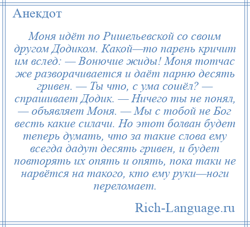 
    Моня идёт по Ришельевской со своим другом Додиком. Какой—то парень кричит им вслед: — Вонючие жиды! Моня тотчас же разворачивается и даёт парню десять гривен. — Ты что, с ума сошёл? — спрашивает Додик. — Ничего ты не понял, — объявляет Моня. — Мы с тобой не Бог весть какие силачи. Но этот болван будет теперь думать, что за такие слова ему всегда дадут десять гривен, и будет повторять их опять и опять, пока таки не нарвётся на такого, кто ему руки—ноги переломает.