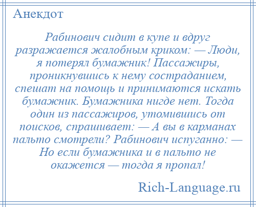 
    Рабинович сидит в купе и вдруг разражается жалобным криком: — Люди, я потерял бумажник! Пассажиры, проникнувшись к нему состраданием, спешат на помощь и принимаются искать бумажник. Бумажника нигде нет. Тогда один из пассажиров, утомившись от поисков, спрашивает: — А вы в карманах пальто смотрели? Рабинович испуганно: — Но если бумажника и в пальто не окажется — тогда я пропал!