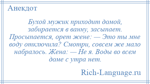 
    Бухой мужик приходит домой, забирается в ванну, засыпает. Просыпается, орет жене: — Это ты мне воду отключила? Смотри, совсем же мало набралось. Жена: — Не я. Воды во всем доме с утра нет.