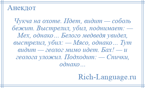 
    Чукча на охоте. Идет, видит — соболь бежит. Выстрелил, убил, поднимает: — Мех, однако… Белого медведя увидел, выстрелил, убил: — Мясо, однако… Тут видит — геолог мимо идет. Бах! — и геолога уложил. Подходит: — Спички, однако…