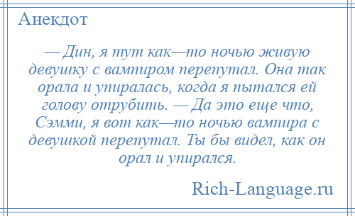 
    — Дин, я тут как—то ночью живую девушку с вампиром перепутал. Она так орала и упиралась, когда я пытался ей голову отрубить. — Да это еще что, Сэмми, я вот как—то ночью вампира с девушкой перепутал. Ты бы видел, как он орал и упирался.