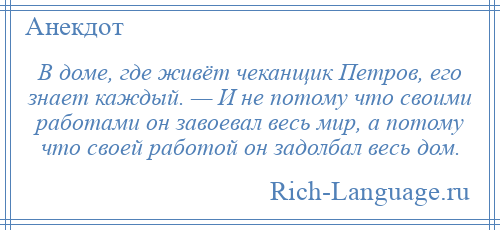 
    В доме, где живёт чеканщик Петров, его знает каждый. — И не потому что своими работами он завоевал весь мир, а потому что своей работой он задолбал весь дом.