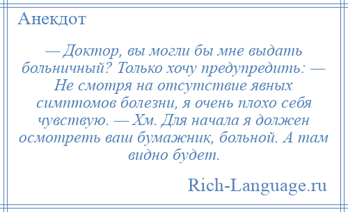 
    — Доктор, вы могли бы мне выдать больничный? Только хочу предупредить: — Не смотря на отсутствие явных симптомов болезни, я очень плохо себя чувствую. — Хм. Для начала я должен осмотреть ваш бумажник, больной. А там видно будет.