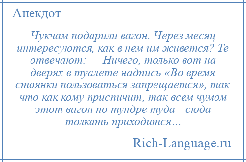 
    Чукчам подарили вагон. Через месяц интересуются, как в нем им живется? Те отвечают: — Ничего, только вот на дверях в туалете надпись «Во время стоянки пользоваться запрещается», так что как кому приспичит, так всем чумом этот вагон по тундре туда—сюда толкать приходится…
