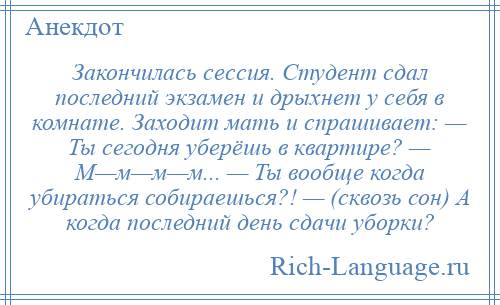 
    Закончилась сессия. Студент сдал последний экзамен и дрыхнет у себя в комнате. Заходит мать и спрашивает: — Ты сегодня уберёшь в квартире? — М—м—м—м... — Ты вообще когда убираться собираешься?! — (сквозь сон) А когда последний день сдачи уборки?