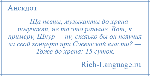 
    — Ща певцы, музыканты до хрена получают, не то что раньше. Вот, к примеру, Шнур — ну, сколько бы он получил за свой концерт при Советской власти? — Тоже до хрена: 15 суток.