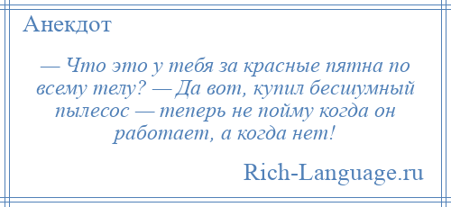 
    — Что это у тебя за красные пятна по всему телу? — Да вот, купил бесшумный пылесос — теперь не пойму когда он работает, а когда нет!