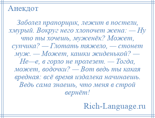 
    Заболел прапорщик, лежит в постели, хмурый. Вокруг него хлопочет жена: — Ну что ты хочешь, муженёк? Может, супчика? — Глотать тяжело, — стонет муж. — Может, кашки жиденькой? — Не—е, в горло не пролезет. — Тогда, может, водочки? — Вот ведь ты какая вредная: всё время издалека начинаешь. Ведь сама знаешь, что меня в строй вернёт!