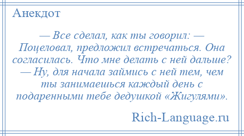 
    — Все сделал, как ты говорил: — Поцеловал, предложил встречаться. Она согласилась. Что мне делать с ней дальше? — Ну, для начала займись с ней тем, чем ты занимаешься каждый день с подаренными тебе дедушкой «Жигулями».