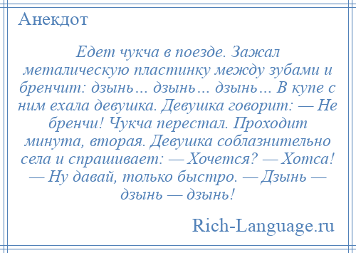 
    Едет чукча в поезде. Зажал металическую пластинку между зубами и бренчит: дзынь… дзынь… дзынь… В купе с ним ехала девушка. Девушка говорит: — Не бренчи! Чукча перестал. Проходит минута, вторая. Девушка соблазнительно села и спрашивает: — Хочется? — Хотса! — Ну давай, только быстро. — Дзынь — дзынь — дзынь!
