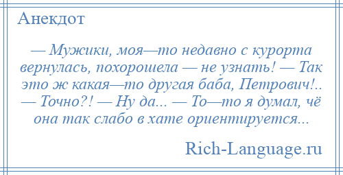 
    — Мужики, моя—то недавно с курорта вернулась, похорошела — не узнать! — Так это ж какая—то другая баба, Петрович!.. — Точно?! — Ну да... — То—то я думал, чё она так слабо в хате ориентируется...