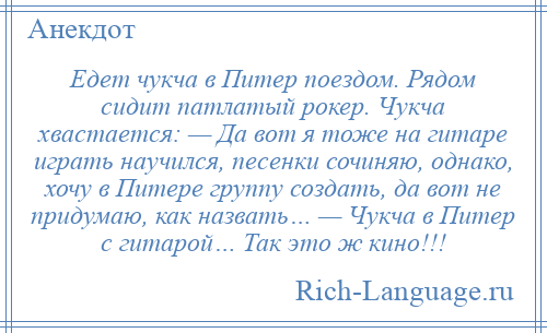
    Едет чукча в Питер поездом. Рядом сидит патлатый рокер. Чукча хвастается: — Да вот я тоже на гитаре играть научился, песенки сочиняю, однако, хочу в Питере группу создать, да вот не придумаю, как назвать… — Чукча в Питер с гитарой… Так это ж кино!!!