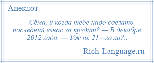 
    — Сёма, и когда тебе надо сделать последний взнос за кредит? — В декабре 2012 года. — Уж не 21—го ли?..