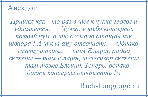 
    Пришел как—то раз в чум к чукче геолог и удивляется: — Чучка, у тебя консервов полный чум, а ты с голода отощал как швабра ! А чукча ему отвечает: — Однако, газету открыл — там Ельцин, радио включил — там Ельцин, телевизор включил — там тоже Ельцин. Теперь, однако, боюсь консервы открывать !!!