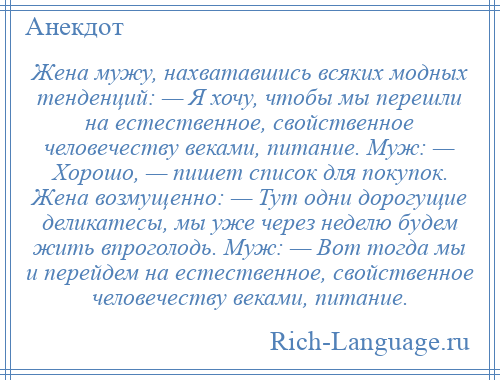 
    Жена мужу, нахватавшись всяких модных тенденций: — Я хочу, чтобы мы перешли на естественное, свойственное человечеству веками, питание. Муж: — Хорошо, — пишет список для покупок. Жена возмущенно: — Тут одни дорогущие деликатесы, мы уже через неделю будем жить впроголодь. Муж: — Вот тогда мы и перейдем на естественное, свойственное человечеству веками, питание.