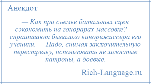 
    — Как при съемке батальных сцен сэкономить на гонорарах массовке? — спрашивают бывалого кинорежиссера его ученики. — Надо, снимая заключительную перестрелку, использовать не холостые патроны, а боевые.