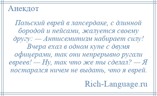 
    Польский еврей в лапсердаке, с длинной бородой и пейсами, жалуется своему другу: — Антисемитизм набирает силу! Вчера ехал в одном купе с двумя офицерами, так они непрерывно ругали евреев! — Ну, так что же ты сделал? — Я постарался ничем не выдать, что я еврей.