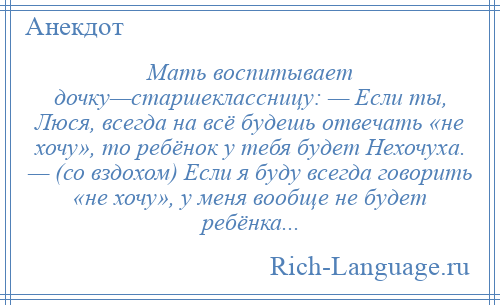 
    Мать воспитывает дочку—старшеклассницу: — Если ты, Люся, всегда на всё будешь отвечать «не хочу», то ребёнок у тебя будет Нехочуха. — (со вздохом) Если я буду всегда говорить «не хочу», у меня вообще не будет ребёнка...