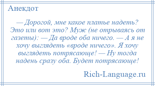 
    — Дорогой, мне какое платье надеть? Это или вот это? Муж (не отрываясь от газеты): — Да вроде оба ничего. — А я не хочу выглядеть «вроде ничего». Я хочу выглядеть потрясающе! — Ну тогда надень сразу оба. Будет потрясающе!