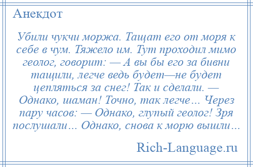 
    Убили чукчи моржа. Тащат его от моря к себе в чум. Тяжело им. Тут проходил мимо геолог, говорит: — А вы бы его за бивни тащили, легче ведь будет—не будет цепляться за снег! Так и сделали. — Однако, шаман! Точно, так легче… Через пару часов: — Однако, глупый геолог! Зря послушали… Однако, снова к морю вышли…