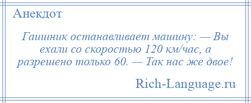 
    Гаишник останавливает машину: — Вы ехали со скоростью 120 км/час, а разрешено только 60. — Так нас же двое!