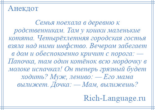 
    Семья поехала в деревню к родственникам. Там у кошки маленькие котята. Четырёхлетняя городская гостья взяла над ними шефство. Вечером забегает в дом и обеспокоенно кричит с порога: — Папочка, там один котёнок всю мордочку в молоке испачкал! Он теперь грязный будет ходить? Муж, лениво: — Его мама вылижет. Дочка: — Мам, вылижешь?